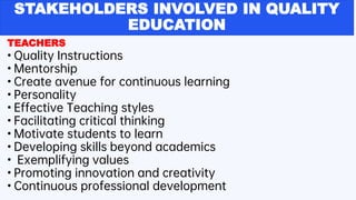 STAKEHOLDERS INVOLVED IN QUALITY
EDUCATION
TEACHERS
• Quality Instructions
• Mentorship
• Create avenue for continuous learning
• Personality
• Effective Teaching styles
• Facilitating critical thinking
• Motivate students to learn
• Developing skills beyond academics
• Exemplifying values
• Promoting innovation and creativity
• Continuous professional development
 