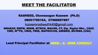 MEET THE FACILITATOR
RASHEED, Oluwasegun Kazeem (Ph.D)
08051700164, 07066867887
kazeemrasheed1440@gmail.com
MNAEAP, EMPM, MNIM, MTRCN, MACSN, CT, Dip. Digital Mkt., CEAF,
CME, W10FE, CMIE, FMIE, MAPROCON, AMIBRN, MCIEMA (USA)
Lead Principal Facilitator at HEED – A - DINK CONSULT
 