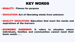 KEY WORDS
• QUALITY: Fitness for purpose
• EDUCATION: Act of liberating minds from unknown
• QUALITY EDUCATION: Education that meet the needs and
aspirations of the learners
• ECONOMIC HARDSHIP: It refers to situation where
individuals, families and communities cannot meet their
basic needs . . .
 