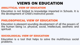 VIEWS ON EDUCATION
ANALYTICAL VIEW OF EDUCATION
Education is not limited to knowledge imparted in Schools. It is
the development of Child’s instinctive power.
PHILOSOPHICAL VIEW OF EDUCATION
Education is pleasant-sounding development of all the powers of
the human being i.e. physical, social, intellectual, aesthetic and
spiritual.
SOCIOLOGICAL VIEW OF EDUCATION
Education is a tool that helps to solve the multifarious social
problems.
 