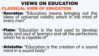 VIEWS ON EDUCATION
CLASSICAL VIEW OF EDUCATION
•Socrates: “Education means bringing out the
ideas of universal validity which in the mind of
every man”
•Plato: “Education is the tool used to develop
body and soul of learners and all the perfections
which he is capable of”
•Aristotle: “Education is the creation of a sound
mind in a sound body”
 