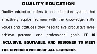 QUALITY EDUCATION
Quality education refers to an education system that
effectively equips learners with the knowledge, skills,
values and attitudes they need to live productive lives,
achieve personal and professional goals. IT IS
INCLUSIVE, EQUITABLE, AND DESIGNED TO MEET
THE DIVERSED NEEDS OF ALL LEARNERS
 