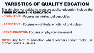 YARDSTICS OF QUALITY EDCATION
The simplest yardsticks to measure quality education include the
THREE DOMAINS IN EDUCATION
• COGNITIVE - Focuses on intellectual capacities
• AFFECTIVE - Focuses on attitude, emotional and values
• PSYCHOMOTOR- Focuses on physical movement
NOTE: Any form of education where learners cannot make use
of their hands is useless.
 