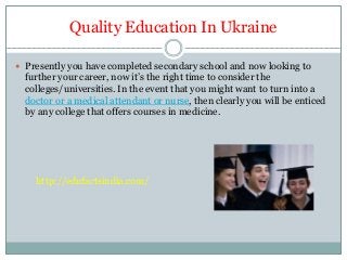 Quality Education In Ukraine
 Presently you have completed secondary school and now looking to
further your career, now it’s the right time to consider the
colleges/universities. In the event that you might want to turn into a
doctor or a medical attendant or nurse, then clearly you will be enticed
by any college that offers courses in medicine.
http://edufactsindia.com/
 