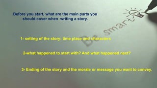 Before you start, what are the main parts you
should cover when writing a story.
1- setting of the story: time place and characters
2-what happened to start with? And what happened next?
3- Ending of the story and the morale or message you want to convey.
 