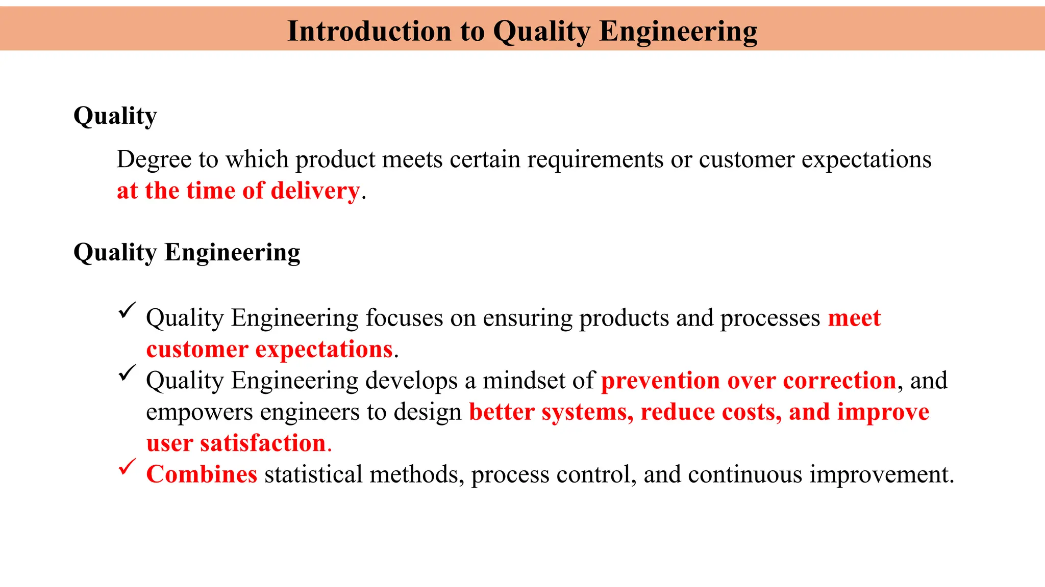 Introduction to Quality Engineering
 Quality Engineering focuses on ensuring products and processes meet
customer expectations.
 Quality Engineering develops a mindset of prevention over correction, and
empowers engineers to design better systems, reduce costs, and improve
user satisfaction.
 Combines statistical methods, process control, and continuous improvement.
Quality
Degree to which product meets certain requirements or customer expectations
at the time of delivery.
Quality Engineering
 