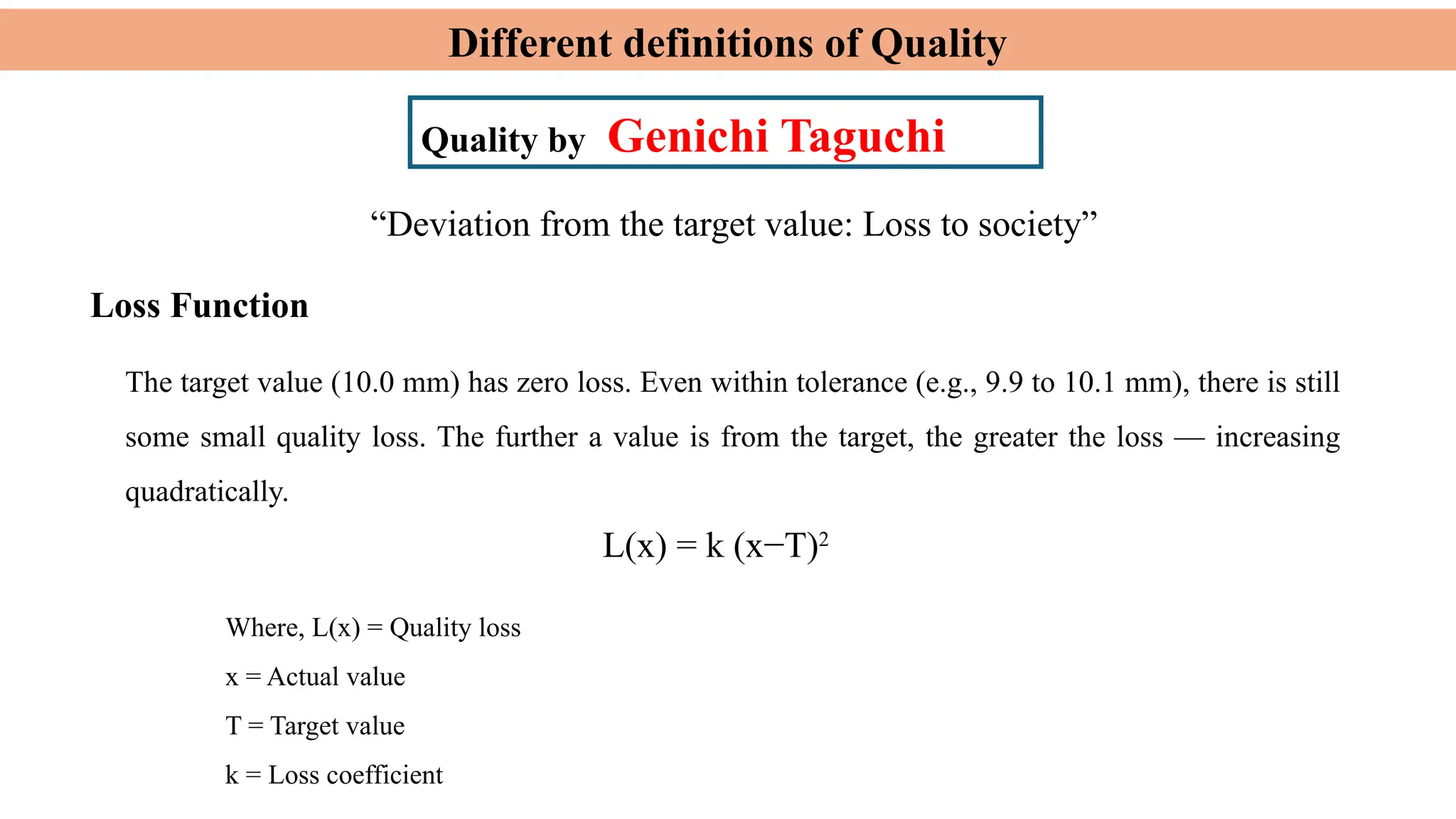 Different definitions of Quality
Quality by Genichi Taguchi
Loss Function
L(x) = k (x−T)2
“Deviation from the target value: Loss to society”
The target value (10.0 mm) has zero loss. Even within tolerance (e.g., 9.9 to 10.1 mm), there is still
some small quality loss. The further a value is from the target, the greater the loss — increasing
quadratically.
Where, L(x) = Quality loss
x = Actual value
T = Target value
k = Loss coefficient
 