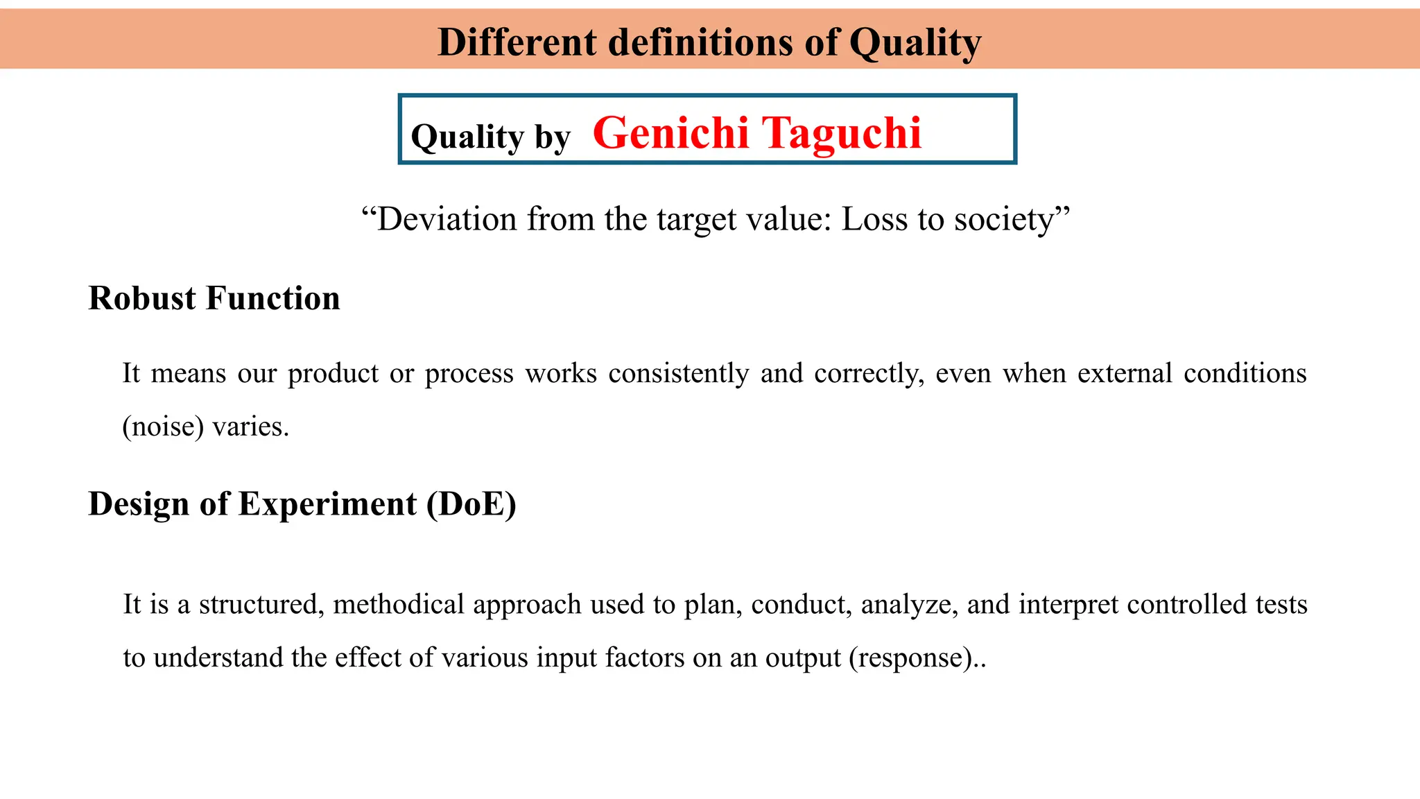 Different definitions of Quality
Quality by Genichi Taguchi
Robust Function
“Deviation from the target value: Loss to society”
It means our product or process works consistently and correctly, even when external conditions
(noise) varies.
Design of Experiment (DoE)
It is a structured, methodical approach used to plan, conduct, analyze, and interpret controlled tests
to understand the effect of various input factors on an output (response)..
 
