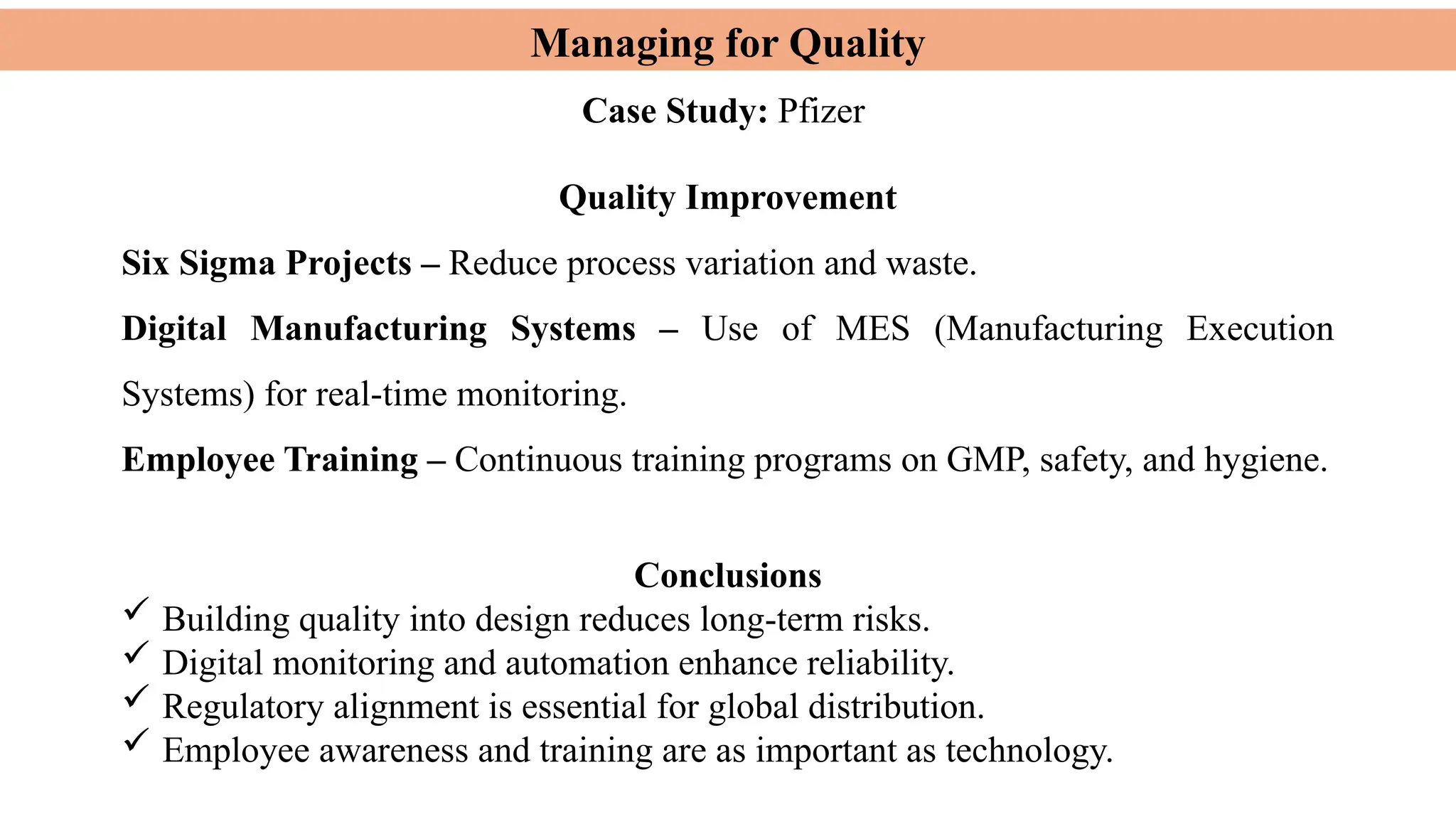 Managing for Quality
Quality Improvement
Six Sigma Projects – Reduce process variation and waste.
Digital Manufacturing Systems – Use of MES (Manufacturing Execution
Systems) for real-time monitoring.
Employee Training – Continuous training programs on GMP, safety, and hygiene.
Conclusions
 Building quality into design reduces long-term risks.
 Digital monitoring and automation enhance reliability.
 Regulatory alignment is essential for global distribution.
 Employee awareness and training are as important as technology.
Case Study: Pfizer
 