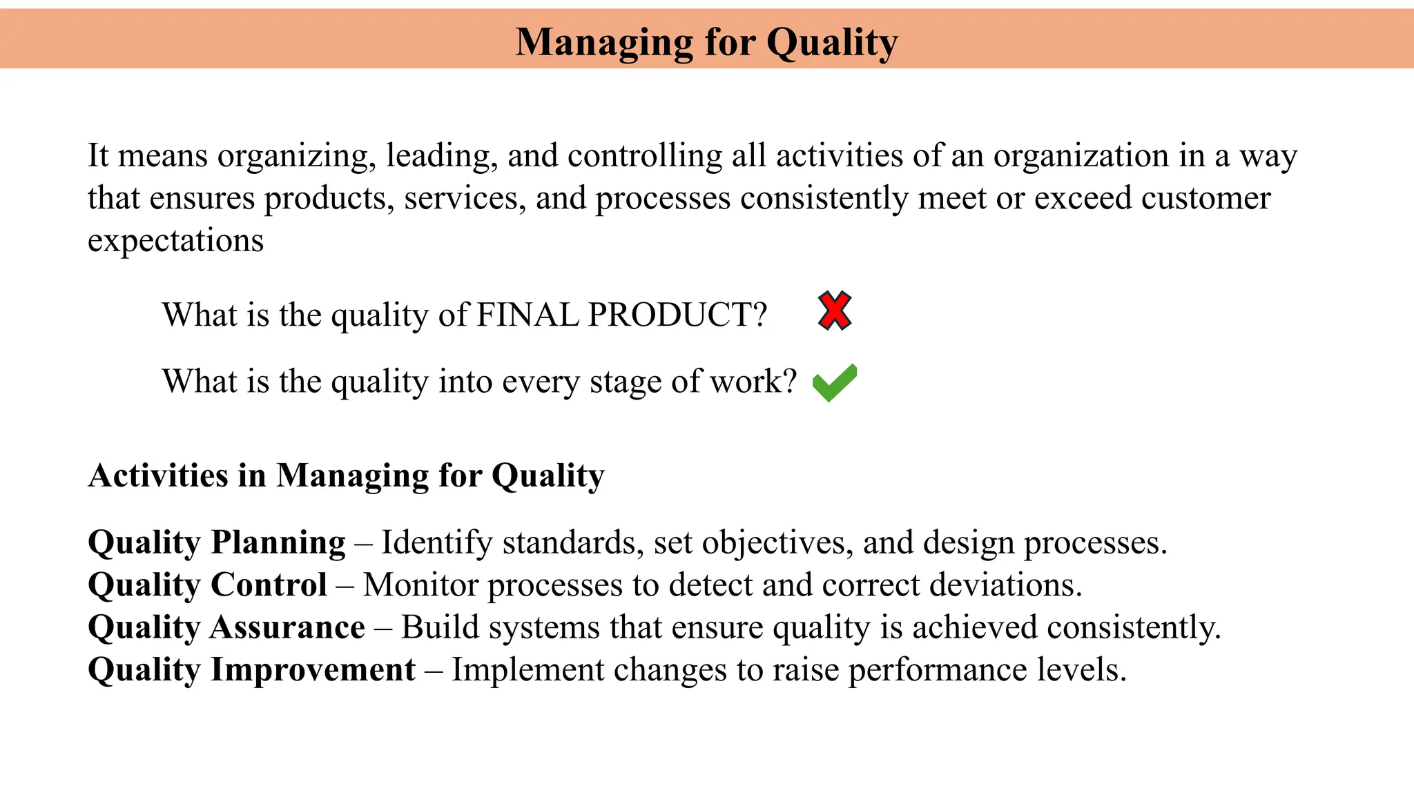 Managing for Quality
It means organizing, leading, and controlling all activities of an organization in a way
that ensures products, services, and processes consistently meet or exceed customer
expectations
Activities in Managing for Quality
What is the quality of FINAL PRODUCT?
What is the quality into every stage of work?
Quality Planning – Identify standards, set objectives, and design processes.
Quality Control – Monitor processes to detect and correct deviations.
Quality Assurance – Build systems that ensure quality is achieved consistently.
Quality Improvement – Implement changes to raise performance levels.
 