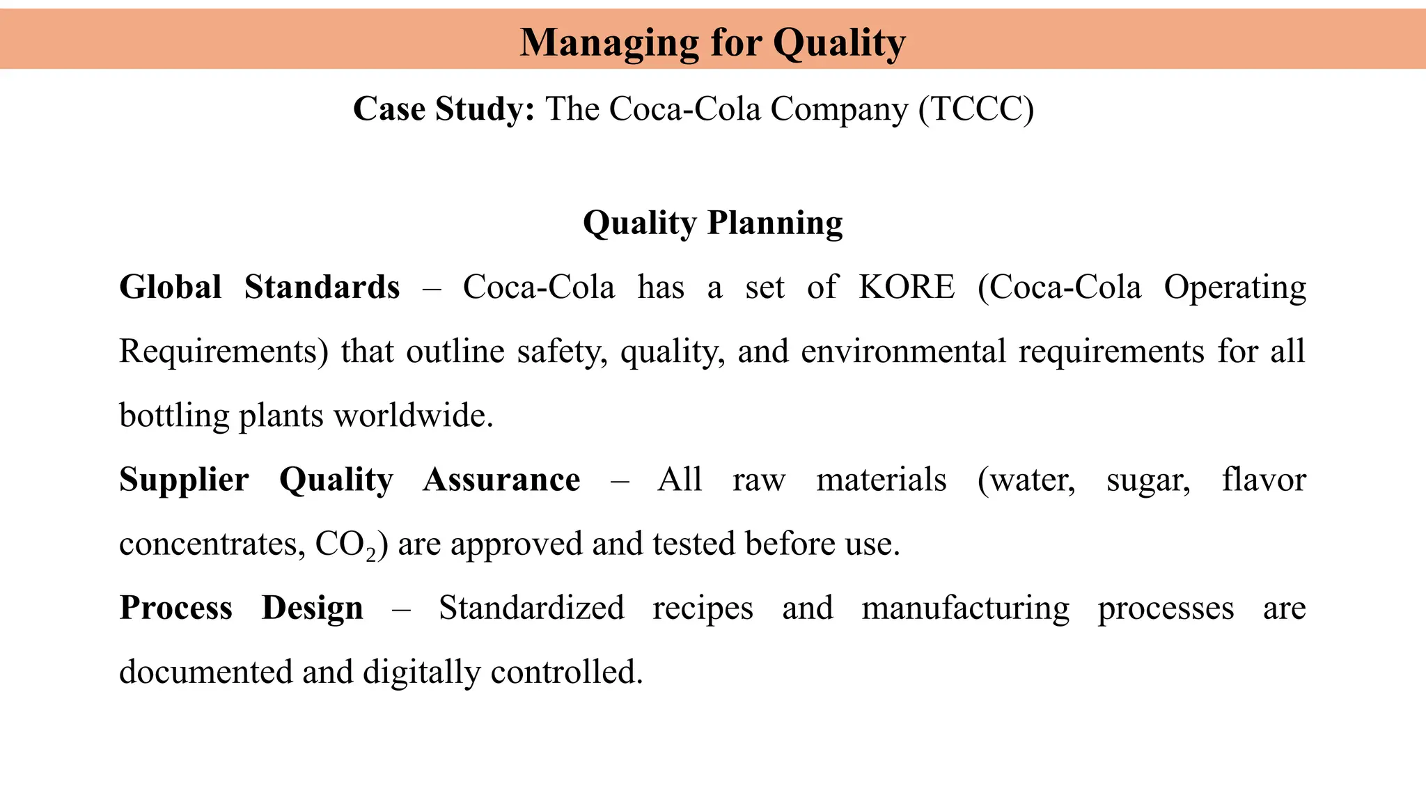 Managing for Quality
Case Study: The Coca-Cola Company (TCCC)
Quality Planning
Global Standards – Coca-Cola has a set of KORE (Coca-Cola Operating
Requirements) that outline safety, quality, and environmental requirements for all
bottling plants worldwide.
Supplier Quality Assurance – All raw materials (water, sugar, flavor
concentrates, CO ) are approved and tested before use.
₂
Process Design – Standardized recipes and manufacturing processes are
documented and digitally controlled.
 