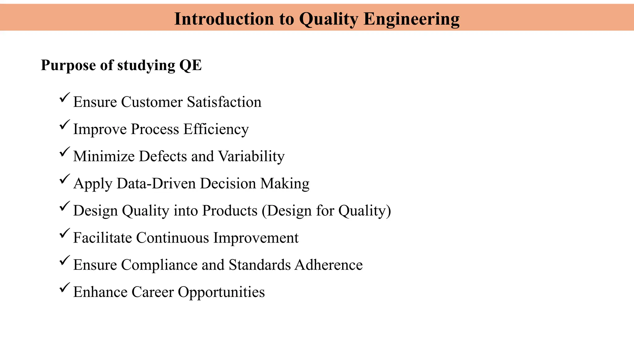 Introduction to Quality Engineering
Purpose of studying QE
Ensure Customer Satisfaction
Improve Process Efficiency
Minimize Defects and Variability
Apply Data-Driven Decision Making
Design Quality into Products (Design for Quality)
Facilitate Continuous Improvement
Ensure Compliance and Standards Adherence
Enhance Career Opportunities
 