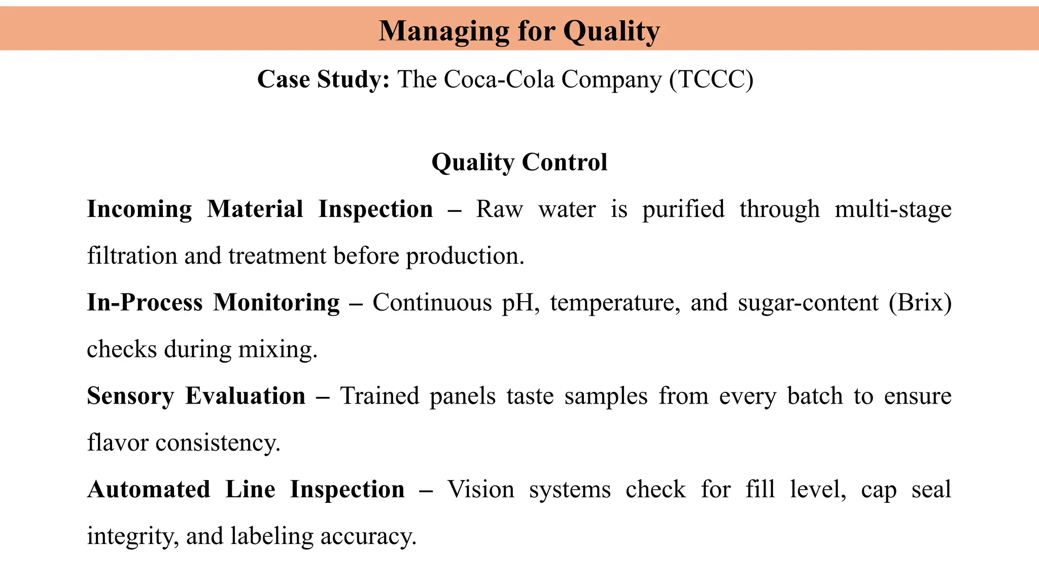 Managing for Quality
Case Study: The Coca-Cola Company (TCCC)
Quality Control
Incoming Material Inspection – Raw water is purified through multi-stage
filtration and treatment before production.
In-Process Monitoring – Continuous pH, temperature, and sugar-content (Brix)
checks during mixing.
Sensory Evaluation – Trained panels taste samples from every batch to ensure
flavor consistency.
Automated Line Inspection – Vision systems check for fill level, cap seal
integrity, and labeling accuracy.
 