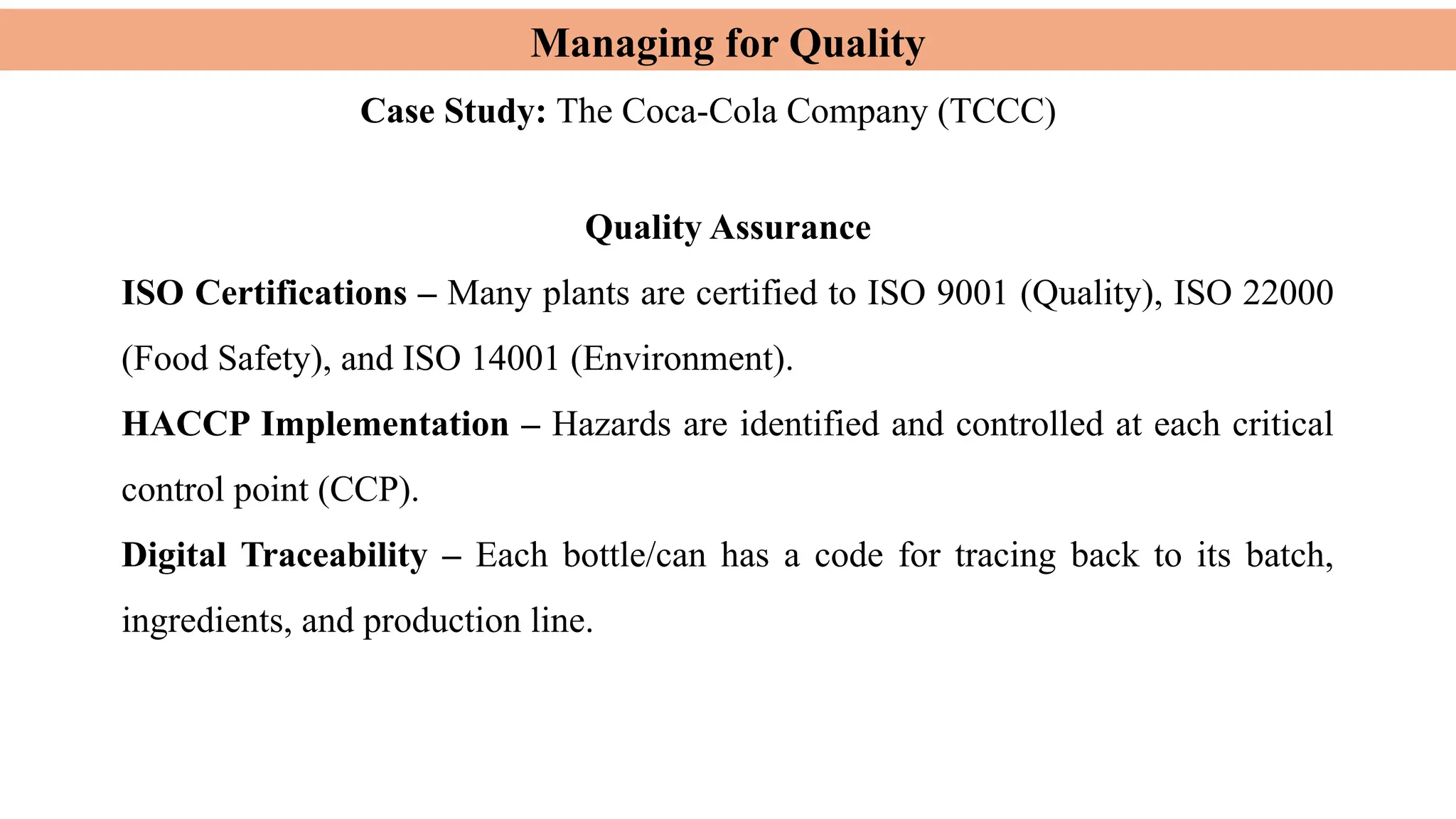 Managing for Quality
Case Study: The Coca-Cola Company (TCCC)
Quality Assurance
ISO Certifications – Many plants are certified to ISO 9001 (Quality), ISO 22000
(Food Safety), and ISO 14001 (Environment).
HACCP Implementation – Hazards are identified and controlled at each critical
control point (CCP).
Digital Traceability – Each bottle/can has a code for tracing back to its batch,
ingredients, and production line.
 