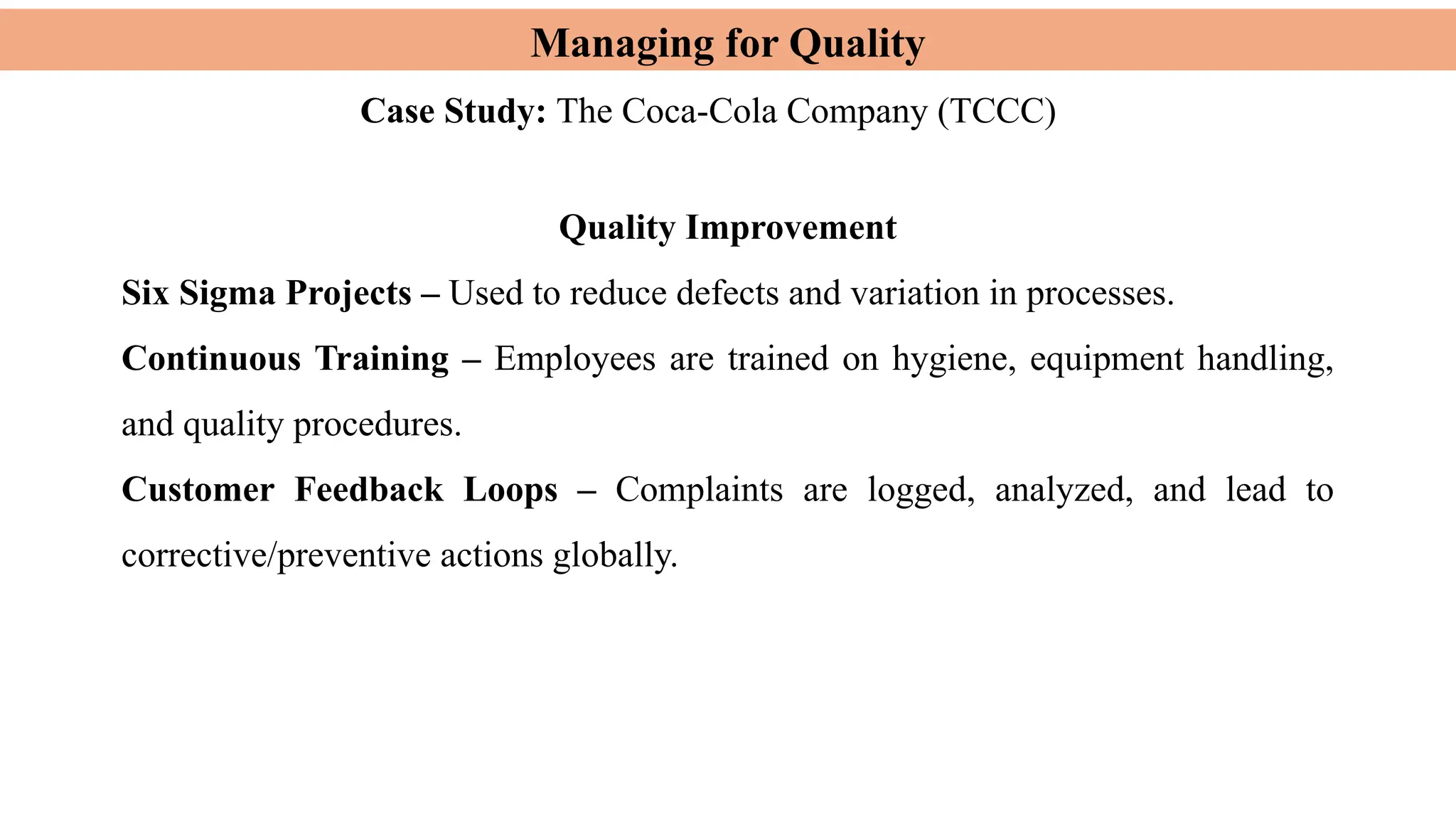 Managing for Quality
Case Study: The Coca-Cola Company (TCCC)
Quality Improvement
Six Sigma Projects – Used to reduce defects and variation in processes.
Continuous Training – Employees are trained on hygiene, equipment handling,
and quality procedures.
Customer Feedback Loops – Complaints are logged, analyzed, and lead to
corrective/preventive actions globally.
 