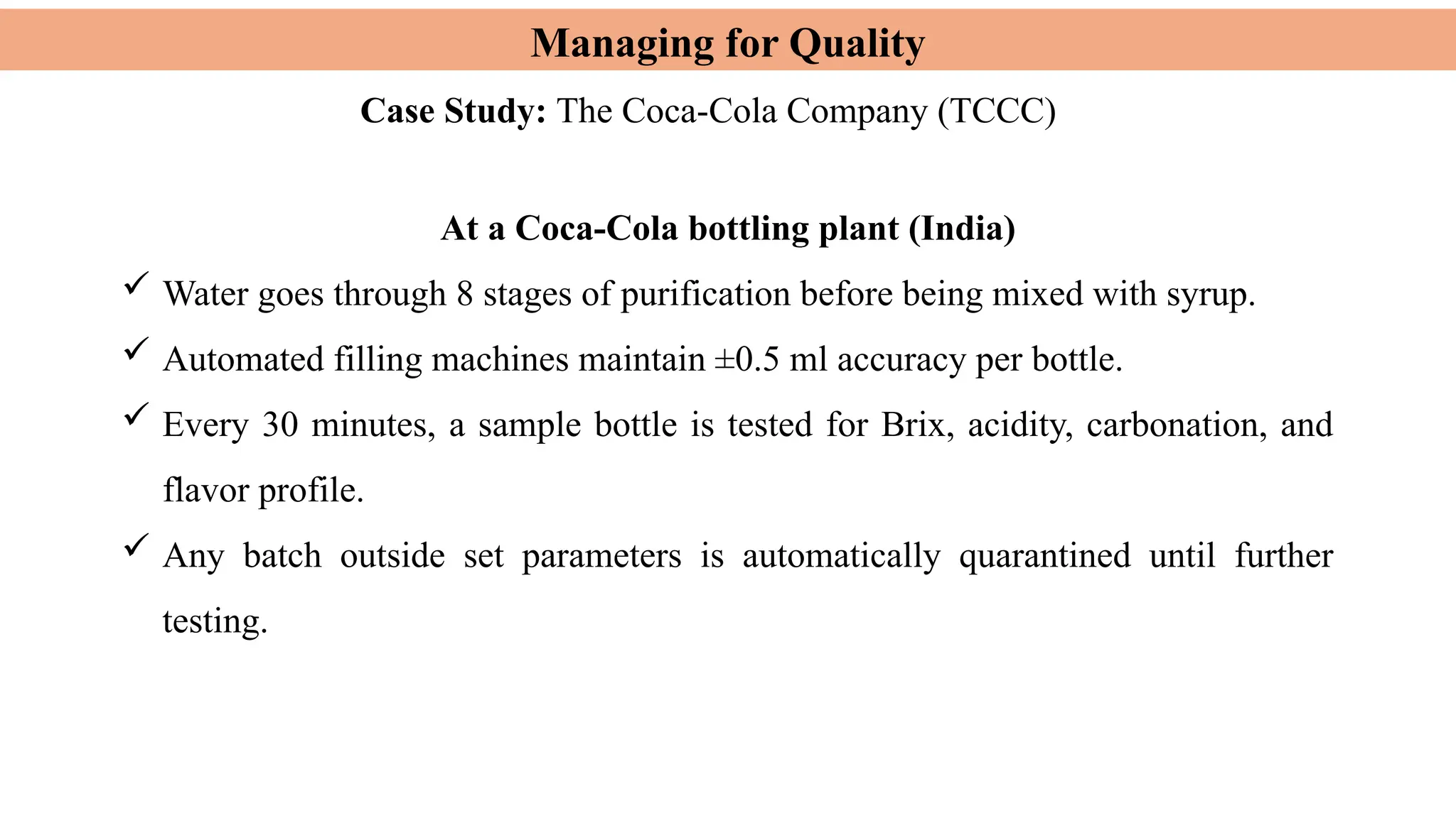 Managing for Quality
Case Study: The Coca-Cola Company (TCCC)
At a Coca-Cola bottling plant (India)
 Water goes through 8 stages of purification before being mixed with syrup.
 Automated filling machines maintain ±0.5 ml accuracy per bottle.
 Every 30 minutes, a sample bottle is tested for Brix, acidity, carbonation, and
flavor profile.
 Any batch outside set parameters is automatically quarantined until further
testing.
 