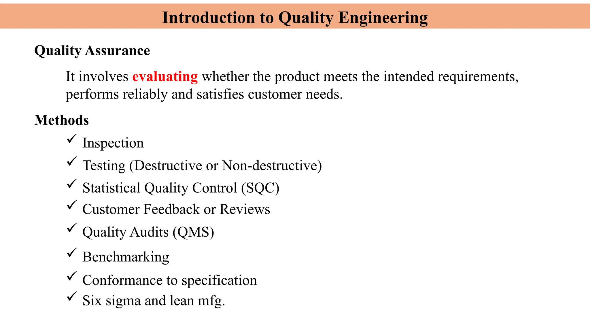 Introduction to Quality Engineering
Quality Assurance
It involves evaluating whether the product meets the intended requirements,
performs reliably and satisfies customer needs.
Methods
 Inspection
 Testing (Destructive or Non-destructive)
 Statistical Quality Control (SQC)
 Customer Feedback or Reviews
 Quality Audits (QMS)
 Benchmarking
 Conformance to specification
 Six sigma and lean mfg.
 