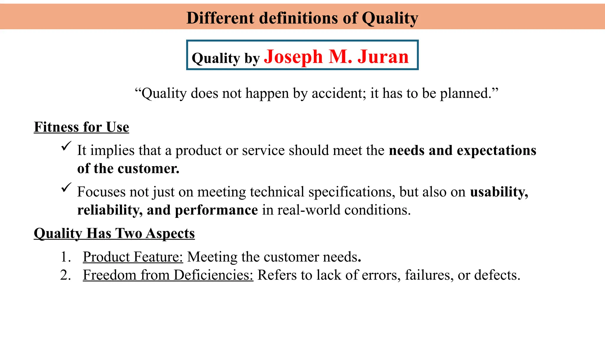 Different definitions of Quality
Quality by Joseph M. Juran
Fitness for Use
 It implies that a product or service should meet the needs and expectations
of the customer.
 Focuses not just on meeting technical specifications, but also on usability,
reliability, and performance in real-world conditions.
Quality Has Two Aspects
1. Product Feature: Meeting the customer needs.
2. Freedom from Deficiencies: Refers to lack of errors, failures, or defects.
“Quality does not happen by accident; it has to be planned.”
 