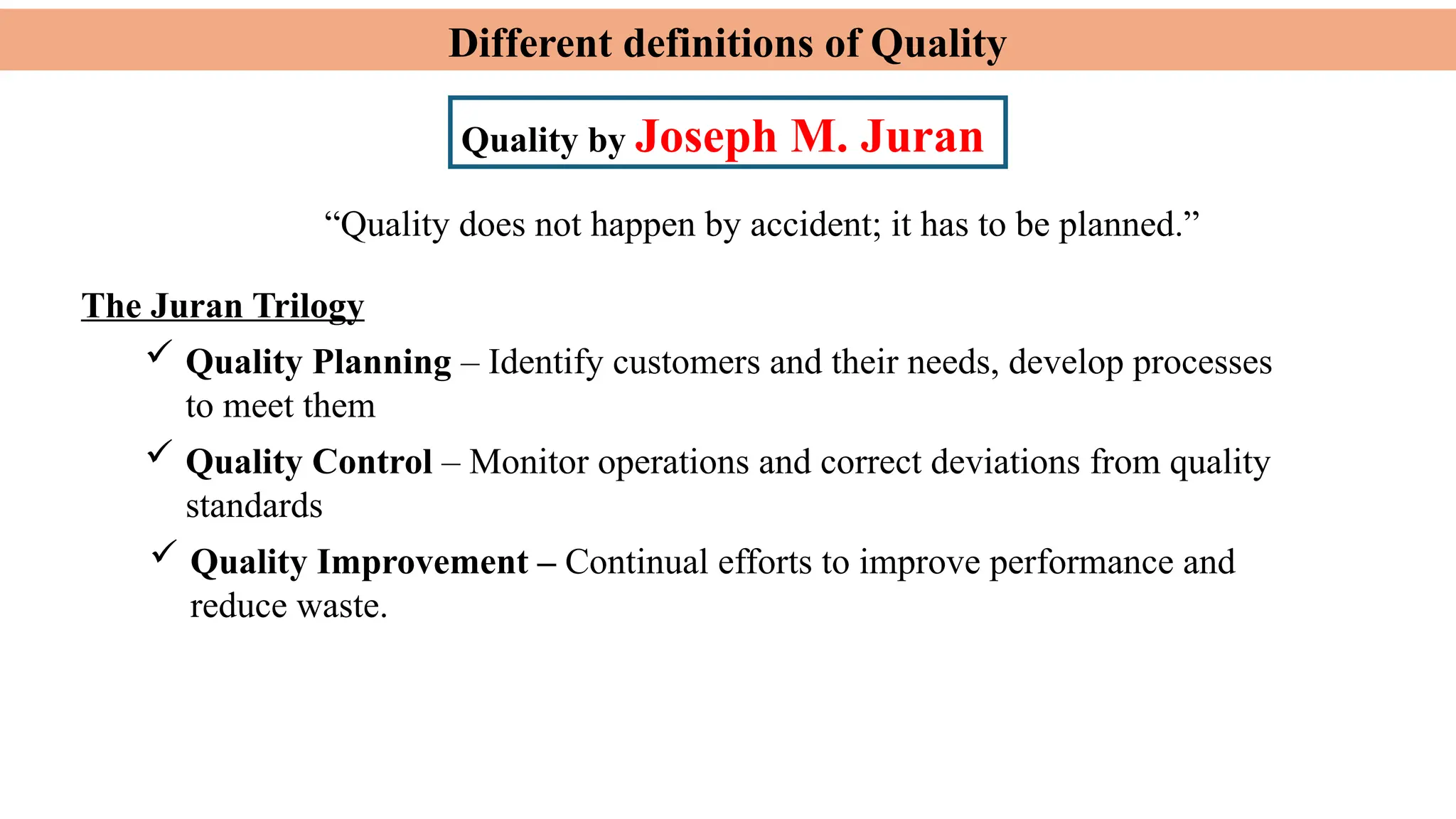 Different definitions of Quality
Quality by Joseph M. Juran
The Juran Trilogy
 Quality Planning – Identify customers and their needs, develop processes
to meet them
 Quality Control – Monitor operations and correct deviations from quality
standards
“Quality does not happen by accident; it has to be planned.”
 Quality Improvement – Continual efforts to improve performance and
reduce waste.
 