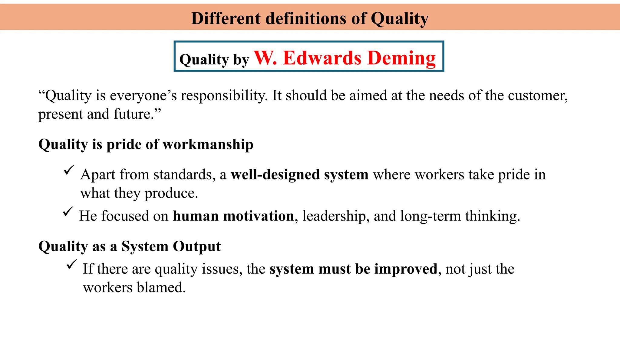 Different definitions of Quality
Quality by W. Edwards Deming
Quality is pride of workmanship
 Apart from standards, a well-designed system where workers take pride in
what they produce.
 He focused on human motivation, leadership, and long-term thinking.
 If there are quality issues, the system must be improved, not just the
workers blamed.
“Quality is everyone’s responsibility. It should be aimed at the needs of the customer,
present and future.”
Quality as a System Output
 