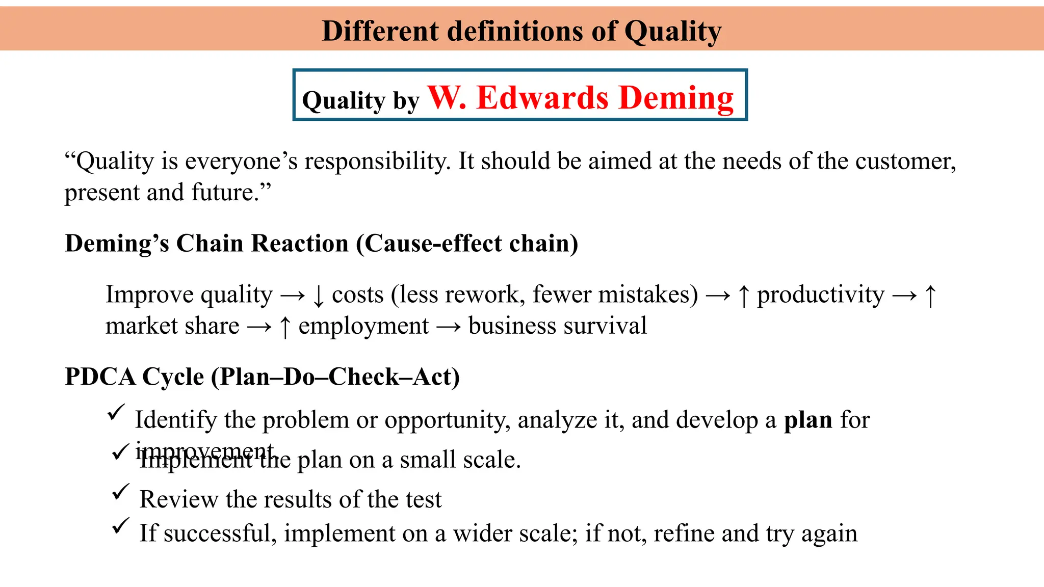 Different definitions of Quality
Quality by W. Edwards Deming
Deming’s Chain Reaction (Cause-effect chain)
Improve quality → ↓ costs (less rework, fewer mistakes) → ↑ productivity → ↑
market share → ↑ employment → business survival
 Identify the problem or opportunity, analyze it, and develop a plan for
improvement.
“Quality is everyone’s responsibility. It should be aimed at the needs of the customer,
present and future.”
PDCA Cycle (Plan–Do–Check–Act)
 Implement the plan on a small scale.
 Review the results of the test
 If successful, implement on a wider scale; if not, refine and try again
 