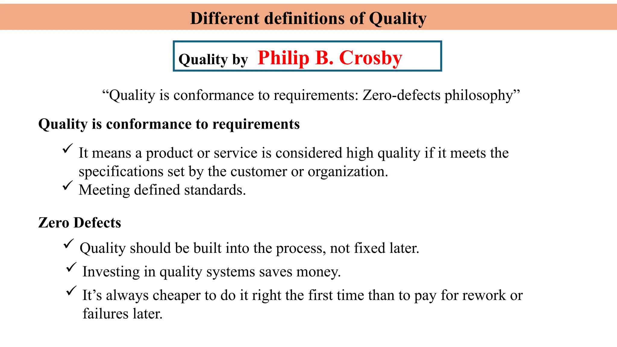 Different definitions of Quality
Quality by Philip B. Crosby
Quality is conformance to requirements
 It means a product or service is considered high quality if it meets the
specifications set by the customer or organization.
 Meeting defined standards.
 Quality should be built into the process, not fixed later.
“Quality is conformance to requirements: Zero-defects philosophy”
Zero Defects
 Investing in quality systems saves money.
 It’s always cheaper to do it right the first time than to pay for rework or
failures later.
 
