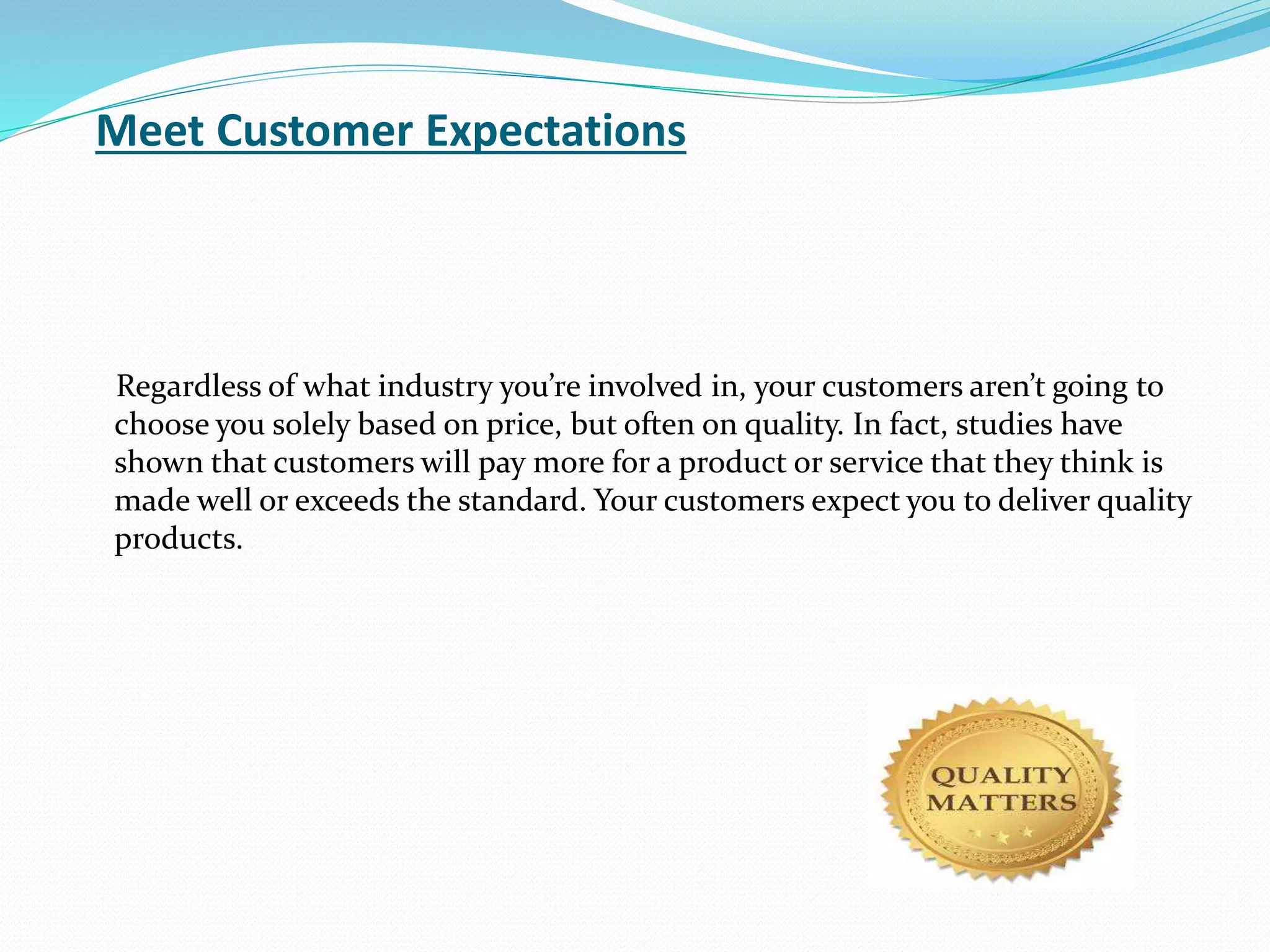 Regardless of what industry you’re involved in, your customers aren’t going to
choose you solely based on price, but often on quality. In fact, studies have
shown that customers will pay more for a product or service that they think is
made well or exceeds the standard. Your customers expect you to deliver quality
products.
Meet Customer Expectations
 