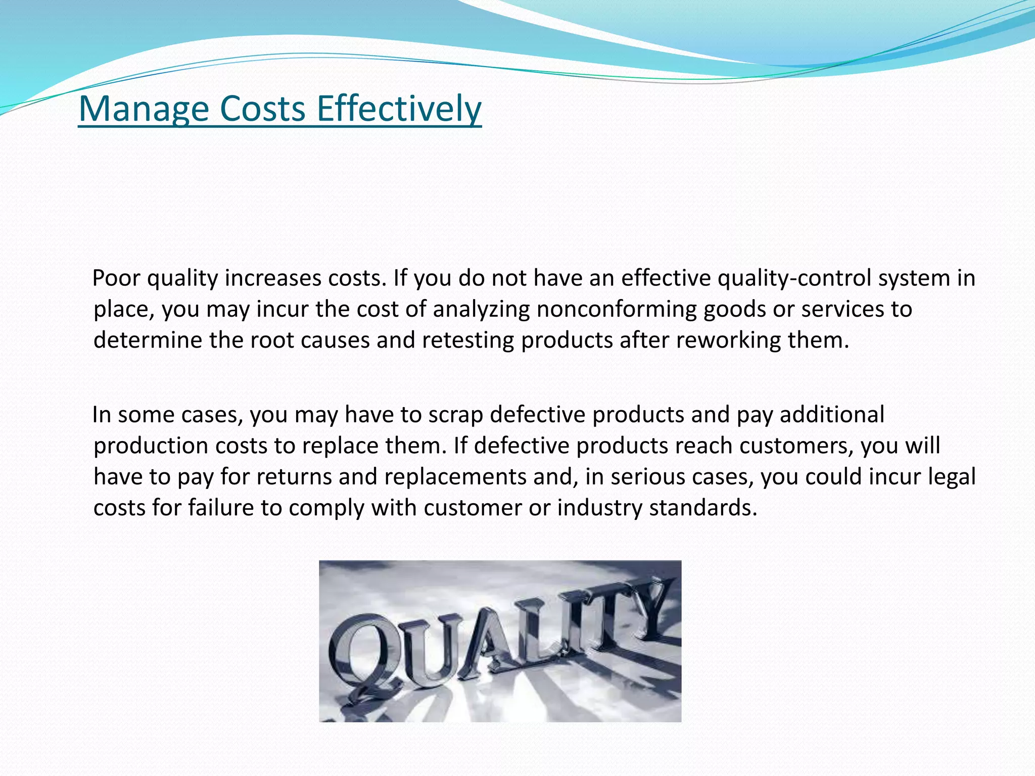 Manage Costs Effectively
Poor quality increases costs. If you do not have an effective quality-control system in
place, you may incur the cost of analyzing nonconforming goods or services to
determine the root causes and retesting products after reworking them.
In some cases, you may have to scrap defective products and pay additional
production costs to replace them. If defective products reach customers, you will
have to pay for returns and replacements and, in serious cases, you could incur legal
costs for failure to comply with customer or industry standards.
 