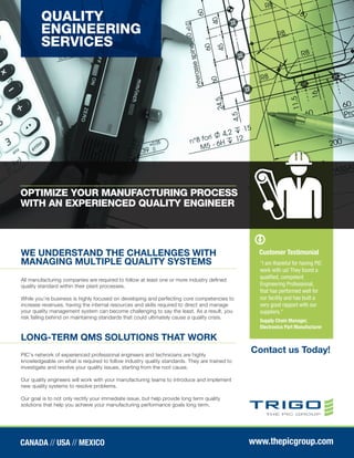 QUALITY
ENGINEERING
SERVICES
WE UNDERSTAND THE CHALLENGES WITH
MANAGING MULTIPLE QUALITY SYSTEMS
LONG-TERM QMS SOLUTIONS THAT WORK
Contact us Today!
All manufacturing companies are required to follow at least one or more industry defined
quality standard within their plant processes.
While you’re business is highly focused on developing and perfecting core competencies to
increase revenues, having the internal resources and skills required to direct and manage
your quality management system can become challenging to say the least. As a result, you
risk falling behind on maintaining standards that could ultimately cause a quality crisis.
PIC's network of experienced professional engineers and technicians are highly
knowledgeable on what is required to follow industry quality standards. They are trained to
investigate and resolve your quality issues, starting from the root cause.
Our quality engineers will work with your manufacturing teams to introduce and implement
new quality systems to resolve problems.
Our goal is to not only rectify your immediate issue, but help provide long term quality
solutions that help you achieve your manufacturing performance goals long term.
“I am thankful for having PIC
work with us! They found a
qualified, competent
Engineering Professional,
that has performed well for
our facility and has built a
very good rapport with our
suppliers.”
Supply Chain Manager,
Electronics Part Manufacturer
CANADA // USA // MEXICO www.thepicgroup.com
OPTIMIZE YOUR MANUFACTURING PROCESS
WITH AN EXPERIENCED QUALITY ENGINEER
Customer Testimonial
James Wells
(317) 797-5562
james.wells@thepicgroup.com
 