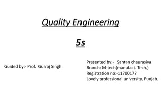 Quality Engineering
5s
Presented by:- Santan chaurasiya
Branch: M-tech(manufact. Tech.)
Registration no:-11700177
Lovely professional university, Punjab.
Guided by:- Prof. Gurraj Singh
 