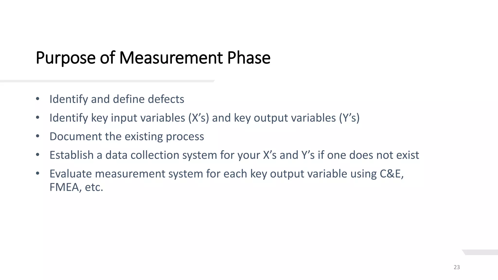 Purpose of Measurement Phase
23
• Identify and define defects
• Identify key input variables (X’s) and key output variables (Y’s)
• Document the existing process
• Establish a data collection system for your X’s and Y’s if one does not exist
• Evaluate measurement system for each key output variable using C&E,
FMEA, etc.
 