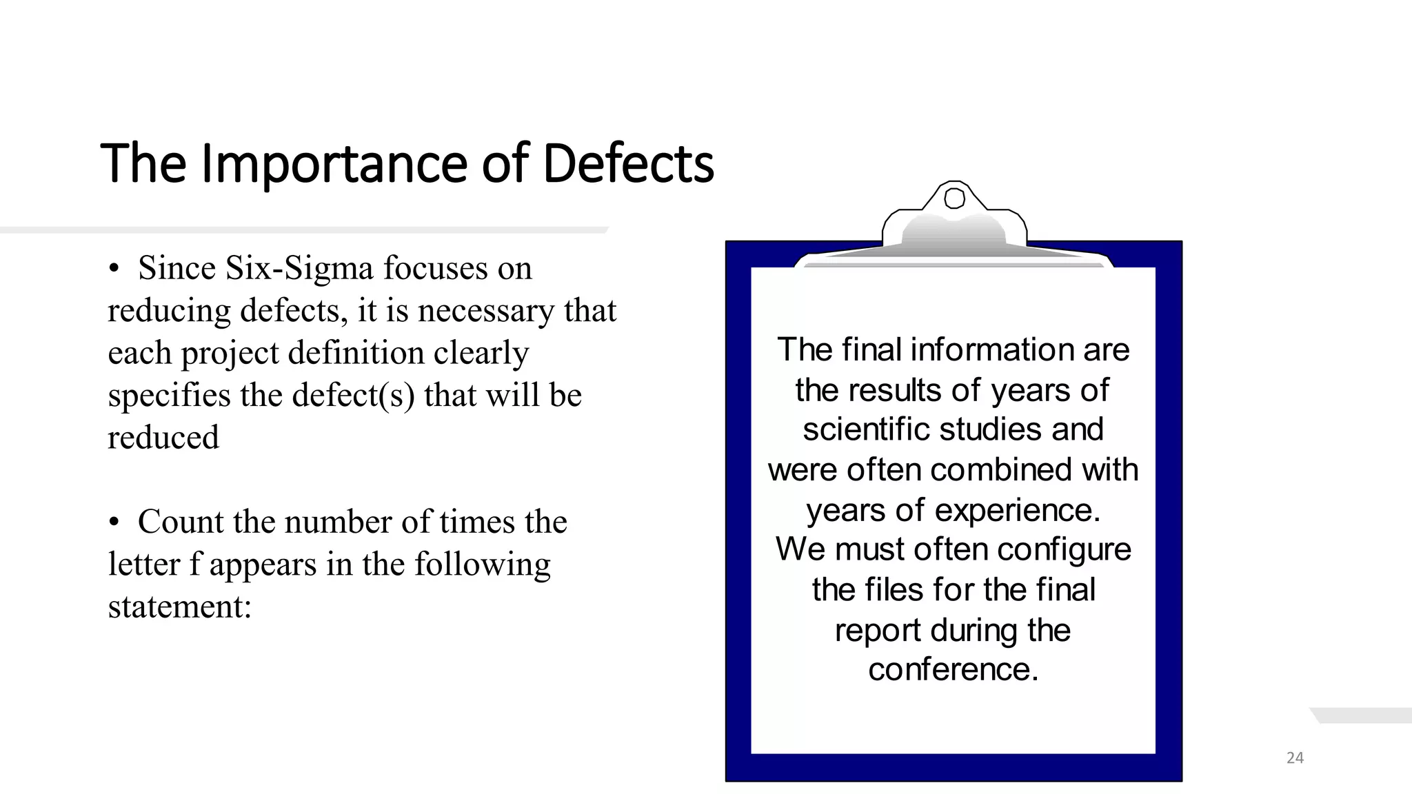 The Importance of Defects
24
• Count the number of times the
letter f appears in the following
statement:
The final information are
the results of years of
scientific studies and
were often combined with
years of experience.
We must often configure
the files for the final
report during the
conference.
• Since Six-Sigma focuses on
reducing defects, it is necessary that
each project definition clearly
specifies the defect(s) that will be
reduced
 