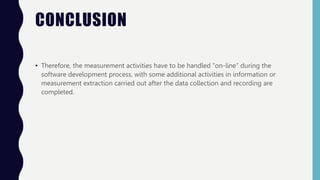CONCLUSION
• Therefore, the measurement activities have to be handled “on-line” during the
software development process, with some additional activities in information or
measurement extraction carried out after the data collection and recording are
completed.
 