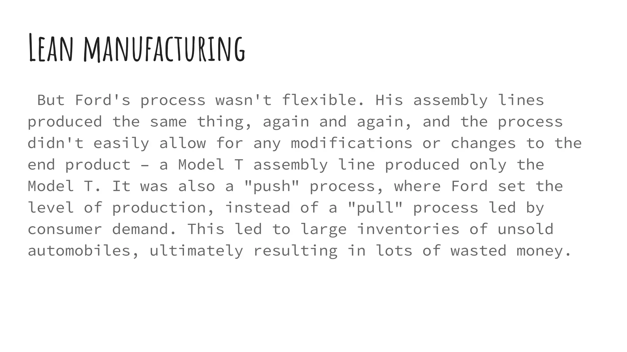 Lean manufacturing
But Ford's process wasn't flexible. His assembly lines
produced the same thing, again and again, and the process
didn't easily allow for any modifications or changes to the
end product – a Model T assembly line produced only the
Model T. It was also a "push" process, where Ford set the
level of production, instead of a "pull" process led by
consumer demand. This led to large inventories of unsold
automobiles, ultimately resulting in lots of wasted money.
 
