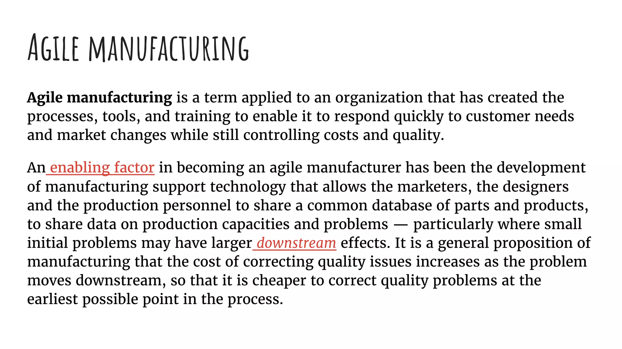 Agile manufacturing
Agile manufacturing is a term applied to an organization that has created the
processes, tools, and training to enable it to respond quickly to customer needs
and market changes while still controlling costs and quality.
An enabling factor in becoming an agile manufacturer has been the development
of manufacturing support technology that allows the marketers, the designers
and the production personnel to share a common database of parts and products,
to share data on production capacities and problems — particularly where small
initial problems may have larger downstream effects. It is a general proposition of
manufacturing that the cost of correcting quality issues increases as the problem
moves downstream, so that it is cheaper to correct quality problems at the
earliest possible point in the process.
 