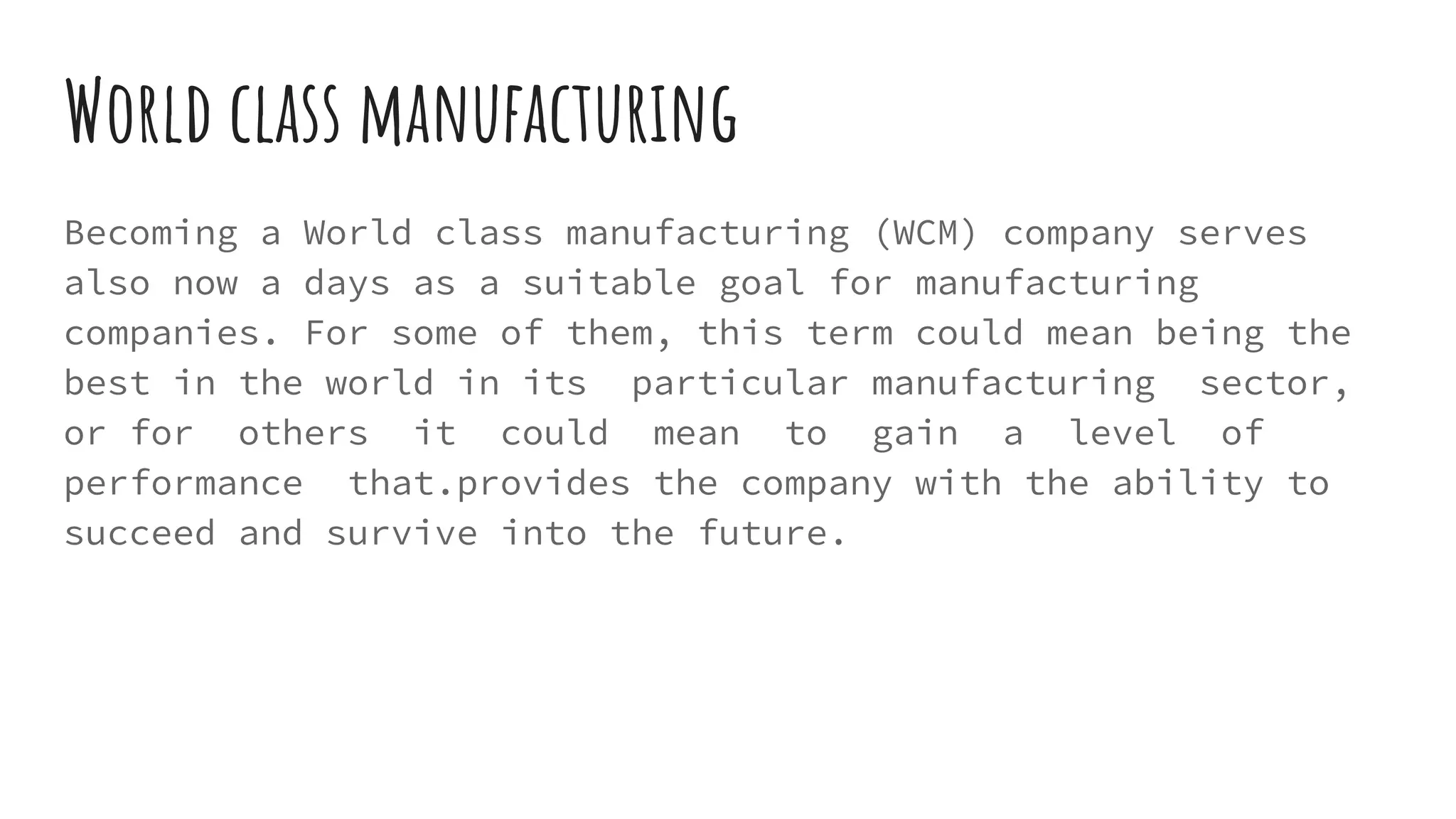 World class manufacturing
Becoming a World class manufacturing (WCM) company serves
also now a days as a suitable goal for manufacturing
companies. For some of them, this term could mean being the
best in the world in its particular manufacturing sector,
or for others it could mean to gain a level of
performance that.provides the company with the ability to
succeed and survive into the future.
 
