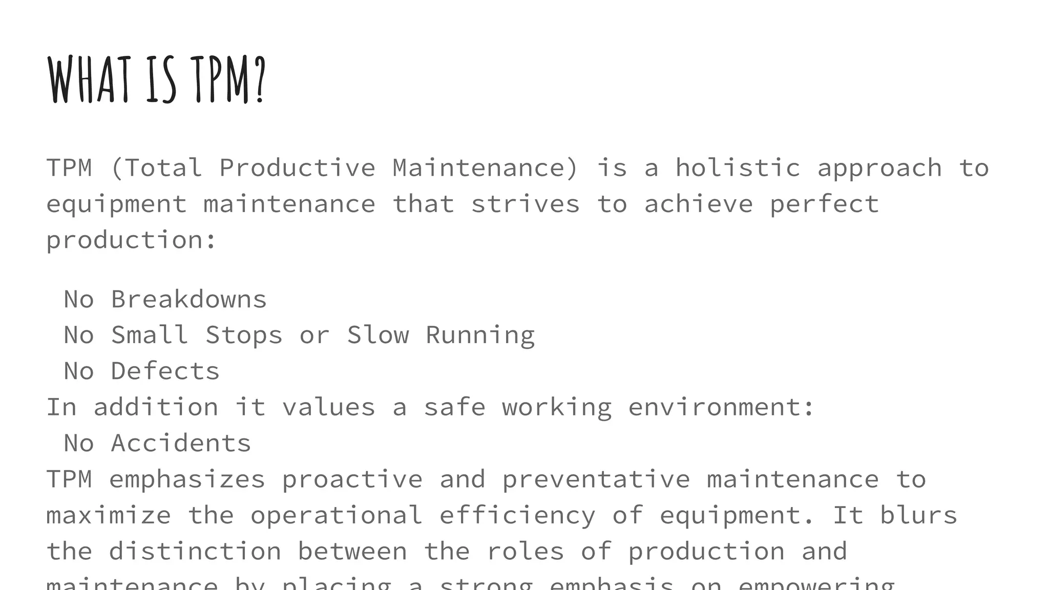 WHAT IS TPM?
TPM (Total Productive Maintenance) is a holistic approach to
equipment maintenance that strives to achieve perfect
production:
No Breakdowns
No Small Stops or Slow Running
No Defects
In addition it values a safe working environment:
No Accidents
TPM emphasizes proactive and preventative maintenance to
maximize the operational efficiency of equipment. It blurs
the distinction between the roles of production and
 