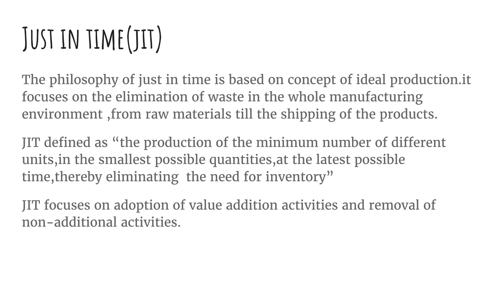 Just in time(jit)
The philosophy of just in time is based on concept of ideal production.it
focuses on the elimination of waste in the whole manufacturing
environment ,from raw materials till the shipping of the products.
JIT defined as “the production of the minimum number of different
units,in the smallest possible quantities,at the latest possible
time,thereby eliminating the need for inventory”
JIT focuses on adoption of value addition activities and removal of
non-additional activities.
 