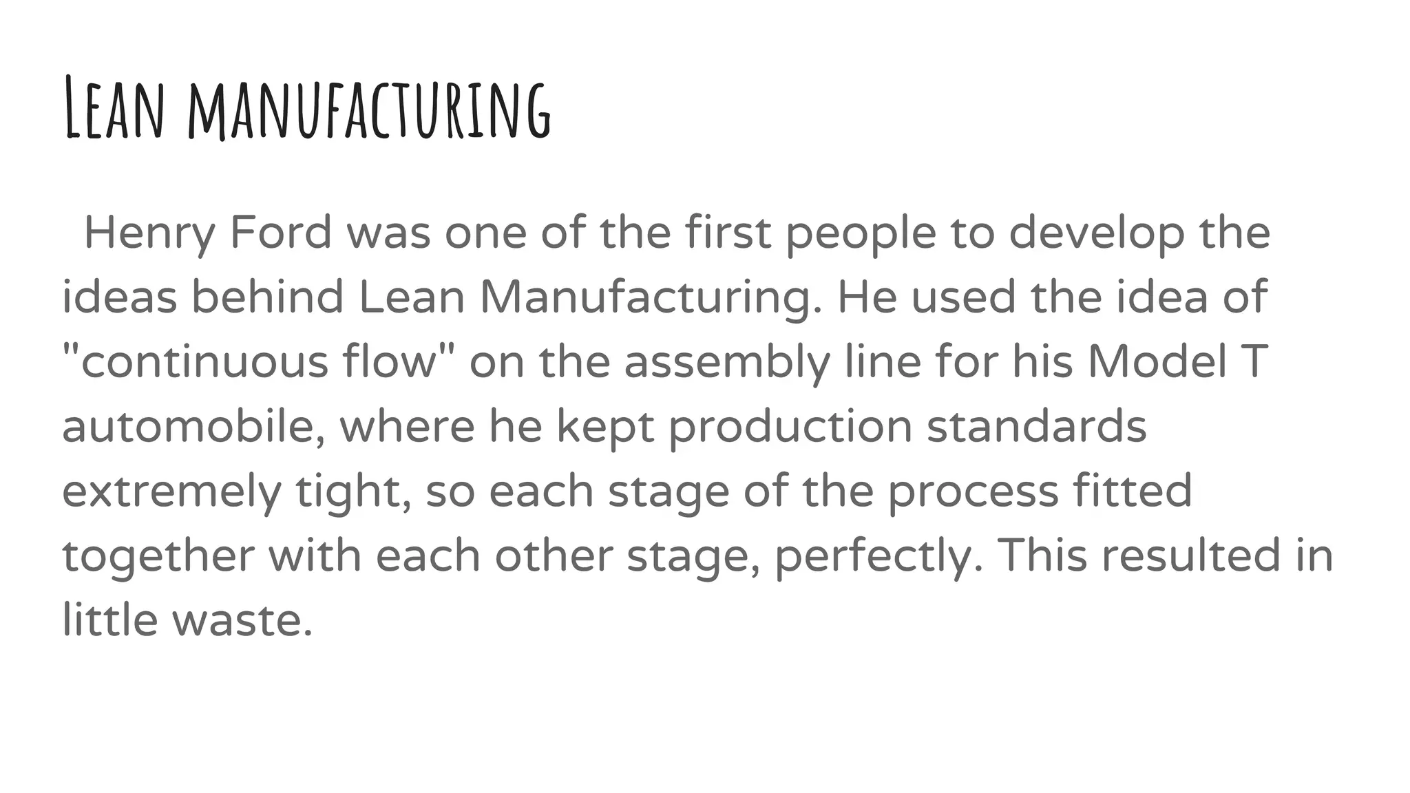 Lean manufacturing
Henry Ford was one of the first people to develop the
ideas behind Lean Manufacturing. He used the idea of
"continuous flow" on the assembly line for his Model T
automobile, where he kept production standards
extremely tight, so each stage of the process fitted
together with each other stage, perfectly. This resulted in
little waste.
 