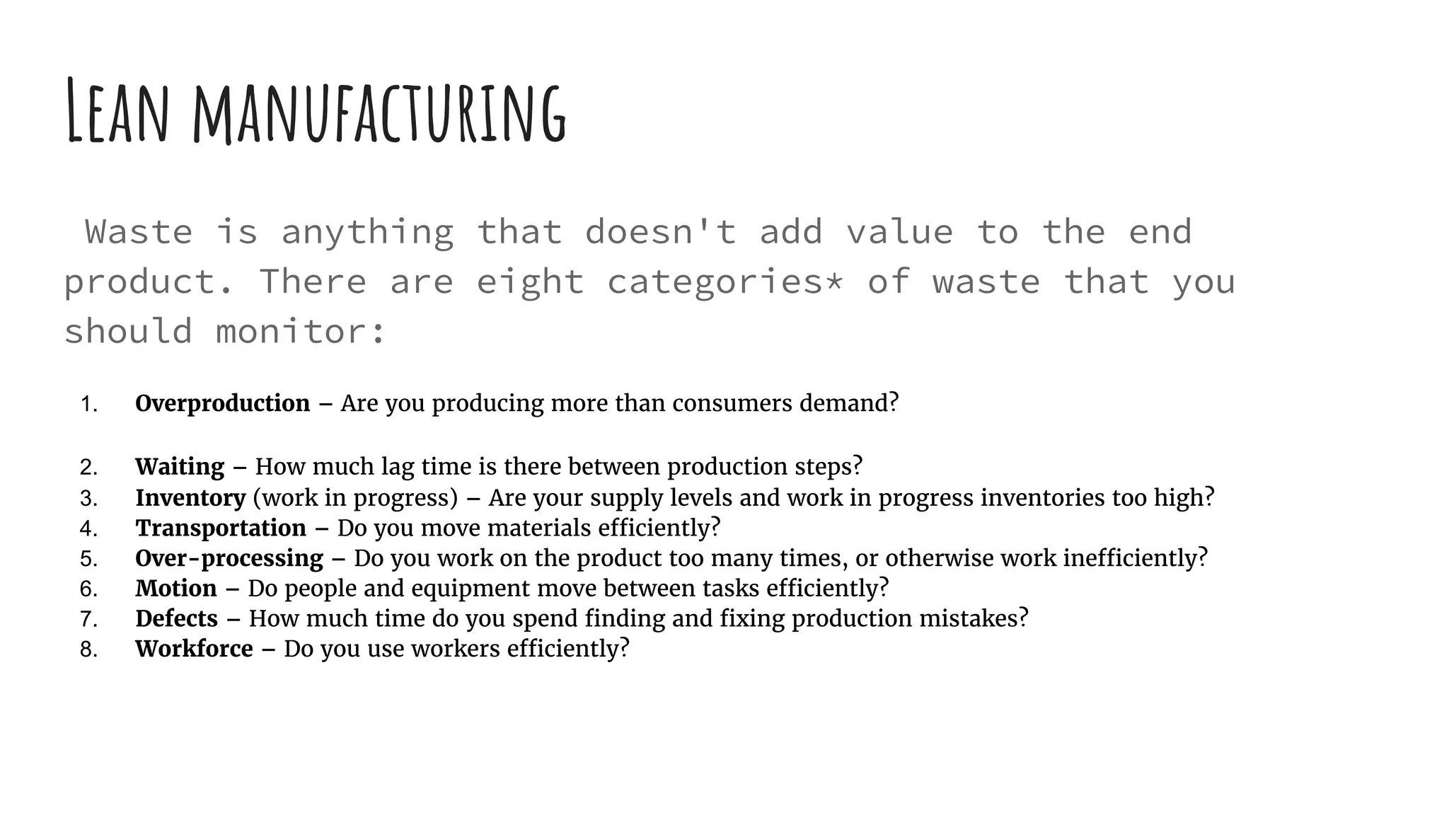 Lean manufacturing
Waste is anything that doesn't add value to the end
product. There are eight categories* of waste that you
should monitor:
1. Overproduction – Are you producing more than consumers demand?
2. Waiting – How much lag time is there between production steps?
3. Inventory (work in progress) – Are your supply levels and work in progress inventories too high?
4. Transportation – Do you move materials efficiently?
5. Over-processing – Do you work on the product too many times, or otherwise work inefficiently?
6. Motion – Do people and equipment move between tasks efficiently?
7. Defects – How much time do you spend finding and fixing production mistakes?
8. Workforce – Do you use workers efficiently?
 