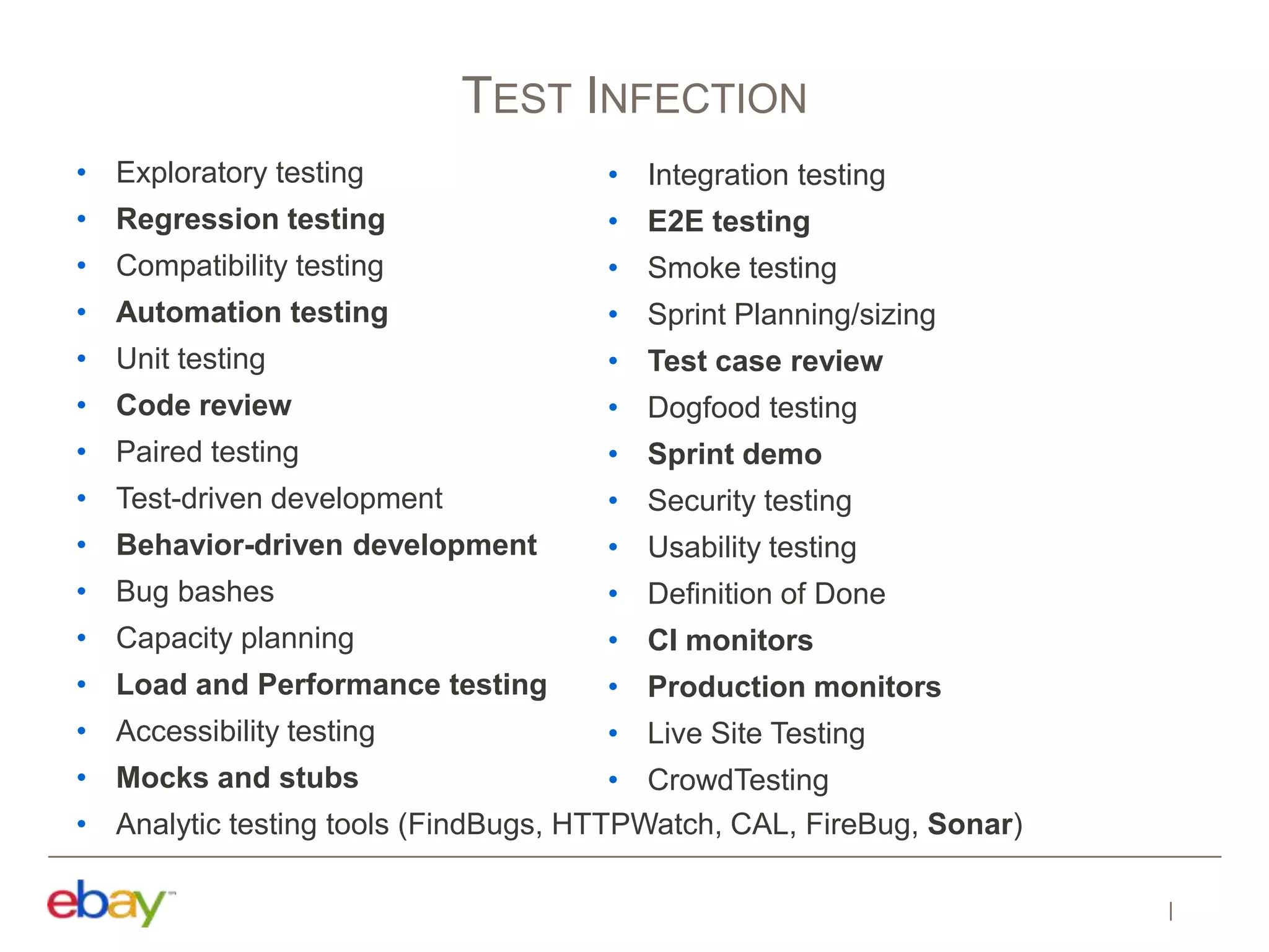 • Exploratory testing
• Regression testing
• Compatibility testing
• Automation testing
• Unit testing
• Code review
• Paired testing
• Test-driven development
• Behavior-driven development
• Bug bashes
• Capacity planning
• Load and Performance testing
• Accessibility testing
• Mocks and stubs
• Analytic testing tools (FindBugs, HTTPWatch, CAL, FireBug, Sonar)
TEST INFECTION
• Integration testing
• E2E testing
• Smoke testing
• Sprint Planning/sizing
• Test case review
• Dogfood testing
• Sprint demo
• Security testing
• Usability testing
• Definition of Done
• CI monitors
• Production monitors
• Live Site Testing
• CrowdTesting
 