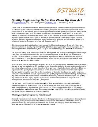 Quality Engineering Helps You Clean Up Your Act
By Roger Nessier, VP, Client Management, Estuate, Inc. - January 14, 2013


Trends such as cloud based software delivery and emphasis on uptime create even greater demands
on software quality. Independent software vendors (ISVs) and software-enabled businesses must
forego their usual pre-release quality control approaches and instill quality principles into every aspect
of product development, from whiteboard to long term maintenance. Users no longer accept the
tradeoff of whiz-bang technology for buggy, hard to use software. A recent example of this was the
release disaster of Apple Maps, from a company which normally produces high quality innovative
software. Software providers, software enabled businesses, must focus on high quality, secure, and
reliable deliverables. The question is how will they address this?

Software development organizations must respond to this changing market dynamic by placing a
greater emphasis on quality engineering (QE). QE imbues quality principles into every aspect of the
software product development lifecycle (PDLC), as well as technology and architecture decisions.

The impact of taking a QE approach to software development can be huge. Catching process or design
flaws early on reduces the impact and cost of remediating those issues as you get closer to the
release. The most mature QE centric development organizations clearly understand the impact of
quality on their PDLC process and software design. They use this information to ensure that final
deliverables are of the highest quality.

For some organizations this can be a big cultural shift where architects and developers were the power
players. In some organizations, QA is a place where those who aspire to development roles attempt to
prove themselves, or those who can’t cut it as developers are relegated to lesser roles. In a QE centric
organization the Quality Engineer is an equal to the architect or developer. In communicating this
change, quality should be regarded as the mutual goal for both the developer and quality engineer.
Teamwork is the hallmark of a QE organization. The quality engineer should work to help development
engineers preemptively identify issues and address them early in the development cycle. The quality
engineer needs to be a highly capable engineer that combines the problem solving skills of a
developer with the eye for quality of a QA engineer.

The first step in adopting a QE centric approach to development is to understand your Quality
Engineering Maturity Level (QEML). QEML is a framework we have developed to help you better
understand where your development organization is in QE adoption and what level of QE adoption
your organization aspires to achieve. Once you understand your QEML, you set incremental QE goals
over times that are supported by business benefits.

What is your Quality Engineering Maturity Level?

Feedback mechanism from stakeholders to refine design/process on an ongoing basis. Strong reliance
on metrics, surveys and interviews to identify quality trends. Use of trend data to take action to
optimize technology, design and process decisions to meet the changing needs of stakeholders.
Leverage predictive mechanisms to better understand weak
 