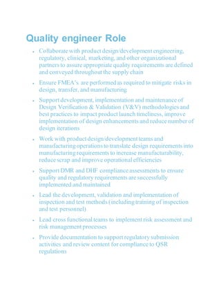 Quality engineer Role
 Collaborate with product design/development engineering,
regulatory, clinical, marketing, and other organizational
partners to assure appropriate quality requirements are defined
and conveyed throughout the supply chain
 Ensure FMEA’s are performed as required to mitigate risks in
design, transfer, and manufacturing
 Support development, implementation and maintenance of
Design Verification & Validation (V&V) methodologies and
best practices to impact product launch timeliness, improve
implementation of design enhancements and reduce number of
design iterations
 Work with product design/development teams and
manufacturing operationsto translate design requirements into
manufacturing requirements to increase manufacturability,
reduce scrap and improve operational efficiencies
 Support DMR and DHF compliance assessments to ensure
quality and regulatory requirements are successfully
implemented and maintained
 Lead the development, validation and implementation of
inspection and test methods (including training of inspection
and test personnel)
 Lead cross functional teams to implement risk assessment and
risk management processes
 Provide documentation to support regulatory submission
activities and review content for compliance to QSR
regulations
 