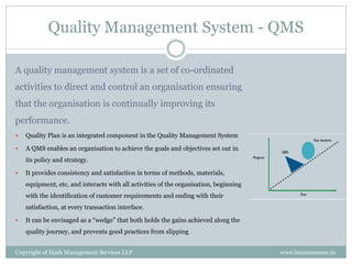 Quality Management System - QMS

A quality management system is a set of co-ordinated
activities to direct and control an organisation ensuring
that the organisation is continually improving its
performance.
   Quality Plan is an integrated component in the Quality Management System

   A QMS enables an organisation to achieve the goals and objectives set out in
    its policy and strategy.

   It provides consistency and satisfaction in terms of methods, materials,
    equipment, etc, and interacts with all activities of the organisation, beginning
    with the identification of customer requirements and ending with their
    satisfaction, at every transaction interface.

   It can be envisaged as a “wedge” that both holds the gains achieved along the
    quality journey, and prevents good practices from slipping


Copyright of Hash Management Services LLP                                              www.businessense.in
 
