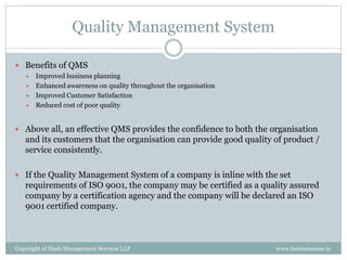 Quality Management System

 Benefits of QMS
      Improved business planning
      Enhanced awareness on quality throughout the organisation
      Improved Customer Satisfaction
      Reduced cost of poor quality


 Above all, an effective QMS provides the confidence to both the organisation
   and its customers that the organisation can provide good quality of product /
   service consistently.

 If the Quality Management System of a company is inline with the set
   requirements of ISO 9001, the company may be certified as a quality assured
   company by a certification agency and the company will be declared an ISO
   9001 certified company.



Copyright of Hash Management Services LLP                           www.businessense.in
 