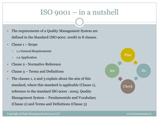 ISO 9001 – in a nutshell

   The requirements of a Quality Management System are
    defined in the Standard (ISO 9001: 2008) in 8 clauses.

   Clause 1 – Scope
       1.1 General Requirements
                                                                    Plan
       1.2 Application

   Clause 2 - Normative Reference

   Clause 3 – Terms and Definitions                          Act               Do

   The clauses 1, 2 and 3 explain about the aim of this
    standard, where this standard is applicable (Clause 1),         Check
    reference to the standard ISO 9000 : 2005, Quality
    Management System – Fundamentals and Vocabulary
    (Clause 2) and Terms and Definitions (Clause 3)

Copyright of Hash Management Services LLP                            www.businessense.in
 