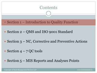 Contents


 Section 1 – Introduction to Quality Function


 Section 2 – QMS and ISO 9001 Standard


 Section 3 – NC, Corrective and Preventive Actions


 Section 4 – 7 QC tools


 Section 5 – MIS Reports and Analyses Points

Copyright of Hash Management Services LLP              www.businessense.in
 