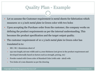 Quality Plan - Example

 Let us assume the Customer requirement is metal sheets for fabrication which
   measures 10 x 5 inch metal plate in Green color with two holes
 Upon accepting the Purchase order from the customer, the company works on
   defining the product requirements as per the internal understanding. This
   becomes the product specification and the target output quality.
 The customer requirement of 10 x 5 inch metal plate in Green color has
   translated in to:
      MS / SS / Aluminium sheet of
      252 mm length,126 mm width and 0.4 mm thickness (not given in the product requirement and
       developed internally based on factors such as strength, pricing, etc)
      Powder coated with Green color of Standard Color (with code - abcd) with
      Two holes of 2 mm diameter as per the drawing


Copyright of Hash Management Services LLP                                         www.businessense.in
 