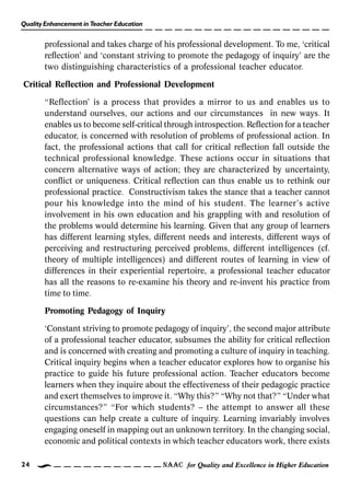 Quality Enhancement in Teacher Education
NAAC for Quality and Excellence in Higher Education24
professional and takes charge of his professional development. To me, ‘critical
reflection’ and ‘constant striving to promote the pedagogy of inquiry’ are the
two distinguishing characteristics of a professional teacher educator.
Critical Reflection and Professional Development
“Reflection’ is a process that provides a mirror to us and enables us to
understand ourselves, our actions and our circumstances in new ways. It
enables us to become self-critical through introspection. Reflection for a teacher
educator, is concerned with resolution of problems of professional action. In
fact, the professional actions that call for critical reflection fall outside the
technical professional knowledge. These actions occur in situations that
concern alternative ways of action; they are characterized by uncertainty,
conflict or uniqueness. Critical reflection can thus enable us to rethink our
professional practice. Constructivism takes the stance that a teacher cannot
pour his knowledge into the mind of his student. The learner’s active
involvement in his own education and his grappling with and resolution of
the problems would determine his learning. Given that any group of learners
has different learning styles, different needs and interests, different ways of
perceiving and restructuring perceived problems, different intelligences (cf.
theory of multiple intelligences) and different routes of learning in view of
differences in their experiential repertoire, a professional teacher educator
has all the reasons to re-examine his theory and re-invent his practice from
time to time.
Promoting Pedagogy of Inquiry
‘Constant striving to promote pedagogy of inquiry’, the second major attribute
of a professional teacher educator, subsumes the ability for critical reflection
and is concerned with creating and promoting a culture of inquiry in teaching.
Critical inquiry begins when a teacher educator explores how to organise his
practice to guide his future professional action. Teacher educators become
learners when they inquire about the effectiveness of their pedagogic practice
and exert themselves to improve it. “Why this?” “Why not that?” “Under what
circumstances?” “For which students? – the attempt to answer all these
questions can help create a culture of inquiry. Learning invariably involves
engaging oneself in mapping out an unknown territory. In the changing social,
economic and political contexts in which teacher educators work, there exists
 