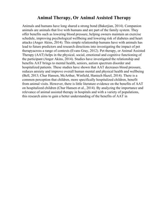Animal Therapy, Or Animal Assisted Therapy
Animals and humans have long shared a strong bond (Bakerjian, 2014). Companion
animals are animals that live with humans and are part of the family system. They
offer benefits such as lowering blood pressure, helping owners maintain an exercise
schedule, improving psychological wellbeing and lowering risk of diabetes and heart
attacks (Anger Akins, 2014). This simple relationship humans have with animals has
lead to future predictors and research directions into investigating the impact of pet
therapyacross a range of contexts (Evans Gray, 2012). Pet therapy, or Animal Assisted
Therapy (AAT) helps in the physical, social, emotional and cognitive functioning of
the participant (Anger Akins, 2014). Studies have investigated the relationship and
benefits AAT brings to mental health, seniors, autism spectrum disorder and
hospitalized patients. These studies have shown that AAT decreases blood pressure,
reduces anxiety and improve overall human mental and physical health and wellbeing
(Bell, 2013; Chur Hansen, McArthur, Winfield, Haniech Hazel, 2014). There is a
common perception that children, more specifically hospitalized children, benefit
from animal visits. However, there is little literature evidence on the benefits of AAT
on hospitalized children (Chur Hansen et al., 2014). By analyzing the importance and
relevance of animal assisted therapy in hospitals and with a variety of populations,
this research aims to gain a better understanding of the benefits of AAT in
 